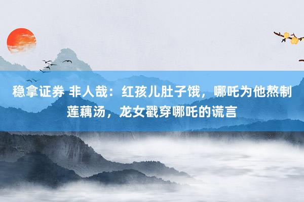 稳拿证券 非人哉：红孩儿肚子饿，哪吒为他熬制莲藕汤，龙女戳穿哪吒的谎言