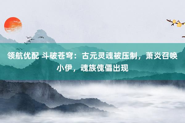 领航优配 斗破苍穹：古元灵魂被压制，萧炎召唤小伊，魂族傀儡出现