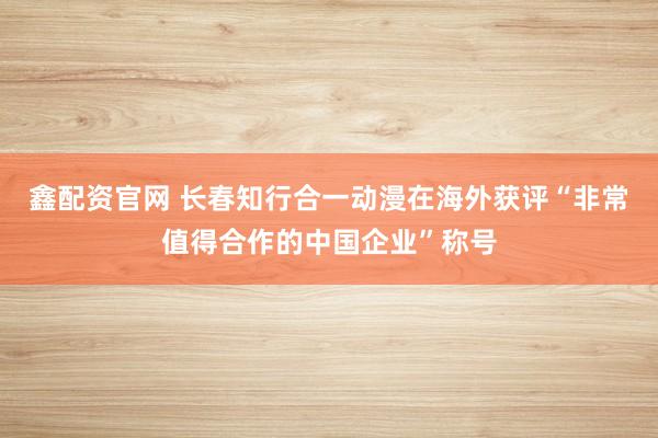 鑫配资官网 长春知行合一动漫在海外获评“非常值得合作的中国企业”称号