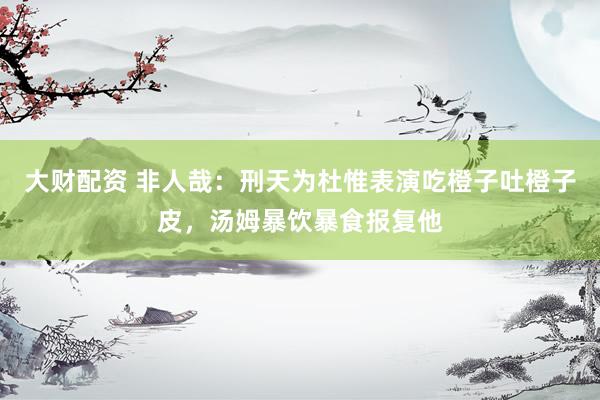 大财配资 非人哉：刑天为杜惟表演吃橙子吐橙子皮，汤姆暴饮暴食报复他