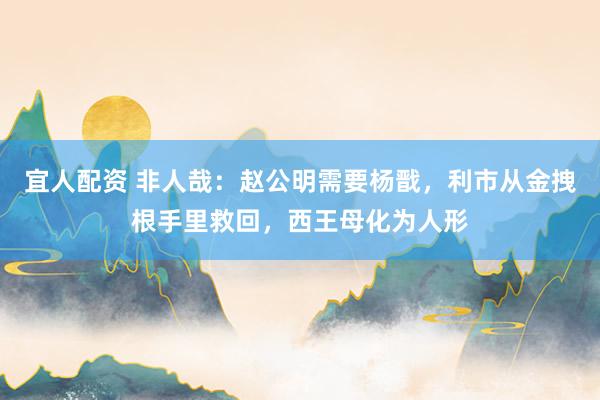 宜人配资 非人哉：赵公明需要杨戬，利市从金拽根手里救回，西王母化为人形