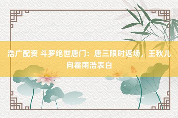 浩广配资 斗罗绝世唐门：唐三限时返场，王秋儿向霍雨浩表白
