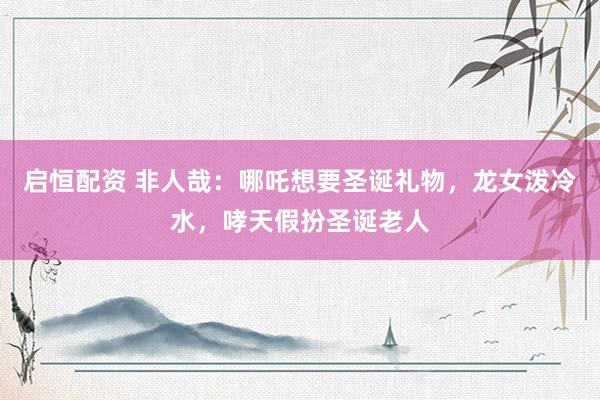 启恒配资 非人哉：哪吒想要圣诞礼物，龙女泼冷水，哮天假扮圣诞老人