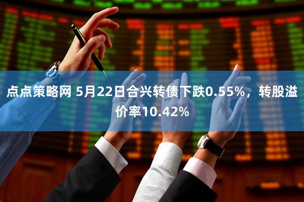 点点策略网 5月22日合兴转债下跌0.55%，转股溢价率10.42%