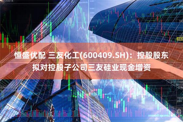 恒盛优配 三友化工(600409.SH)：控股股东拟对控股子公司三友硅业现金增资