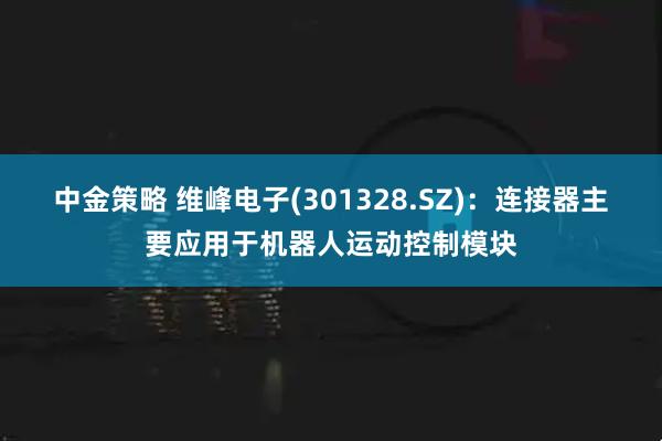 中金策略 维峰电子(301328.SZ)：连接器主要应用于机器人运动控制模块
