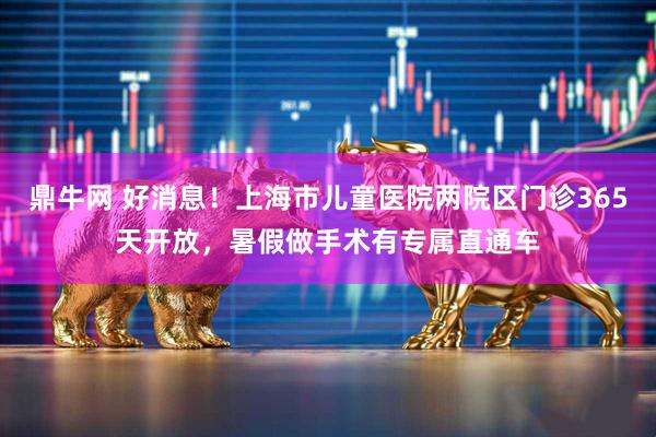鼎牛网 好消息！上海市儿童医院两院区门诊365天开放，暑假做手术有专属直通车