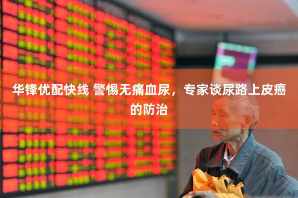 华锋优配快线 警惕无痛血尿，专家谈尿路上皮癌的防治