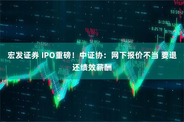 宏发证券 IPO重磅！中证协：网下报价不当 要退还绩效薪酬