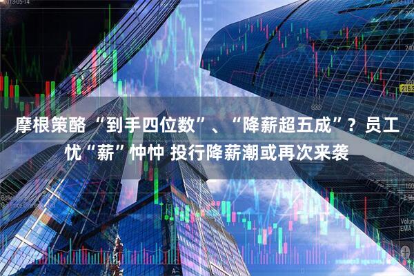 摩根策酪 “到手四位数”、“降薪超五成”？员工忧“薪”忡忡 投行降薪潮或再次来袭