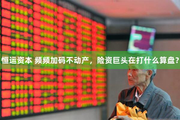 恒运资本 频频加码不动产，险资巨头在打什么算盘？