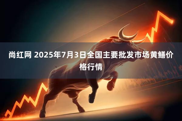 尚红网 2025年7月3日全国主要批发市场黄鳝价格行情