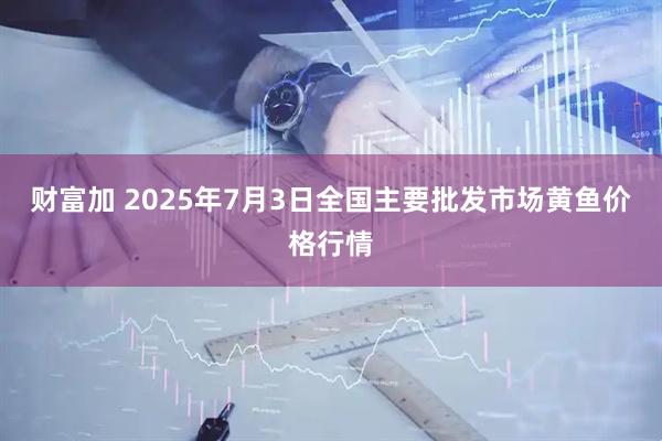 财富加 2025年7月3日全国主要批发市场黄鱼价格行情