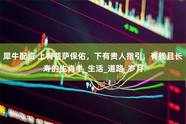 犀牛配资 上有菩萨保佑，下有贵人指引，有钱且长寿的生肖牛_生活_道路_岁月
