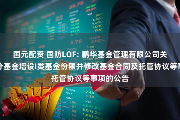 国元配资 国防LOF: 鹏华基金管理有限公司关于旗下部分基金增设I类基金份额并修改基金合同及托管协议等事项的公告