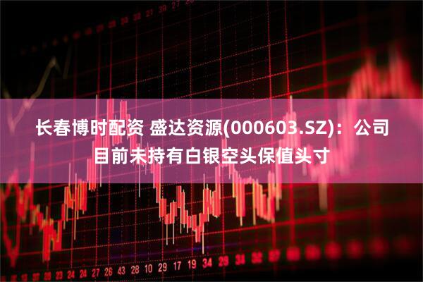 长春博时配资 盛达资源(000603.SZ)：公司目前未持有白银空头保值头寸