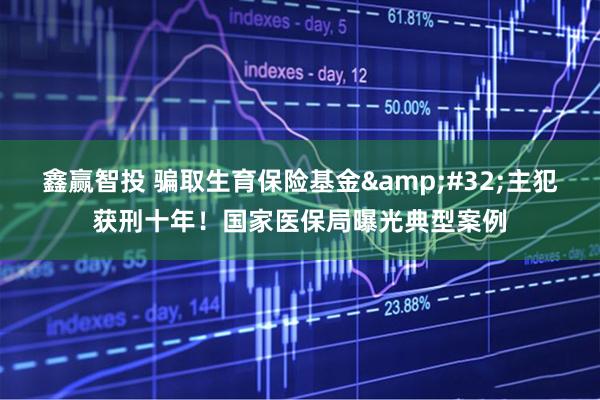 鑫赢智投 骗取生育保险基金&#32;主犯获刑十年！国家医保局曝光典型案例