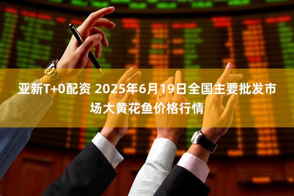 亚新T+0配资 2025年6月19日全国主要批发市场大黄花鱼价格行情