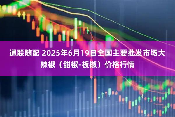 通联随配 2025年6月19日全国主要批发市场大辣椒（甜椒-板椒）价格行情