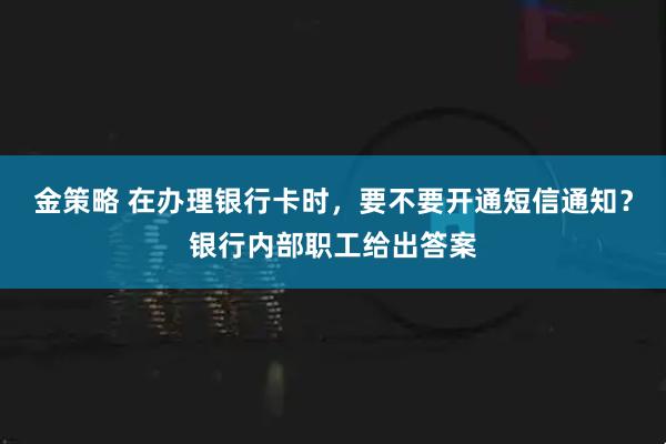 金策略 在办理银行卡时，要不要开通短信通知？银行内部职工给出答案