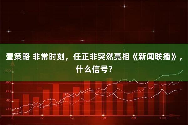 壹策略 非常时刻，任正非突然亮相《新闻联播》，什么信号？